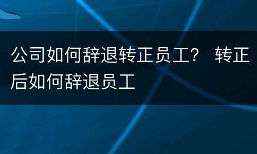 公司如何辞退转正员工？ 转正后如何辞退员工