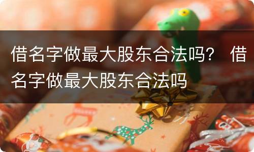 借名字做最大股东合法吗？ 借名字做最大股东合法吗