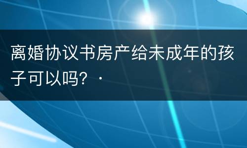 离婚协议书房产给未成年的孩子可以吗？·