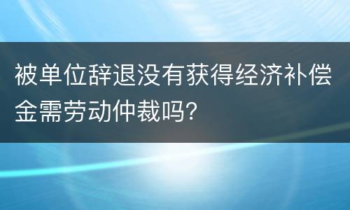 被单位辞退没有获得经济补偿金需劳动仲裁吗？