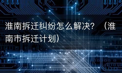 淮南拆迁纠纷怎么解决？（淮南市拆迁计划）