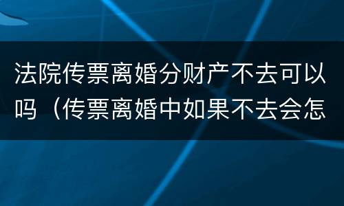 法院传票离婚分财产不去可以吗（传票离婚中如果不去会怎么办）