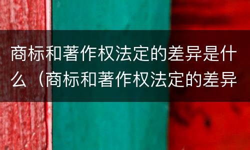 商标和著作权法定的差异是什么（商标和著作权法定的差异是什么性质）