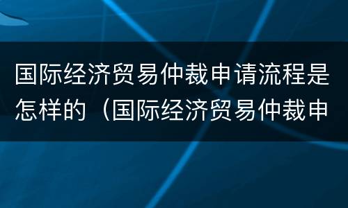 国际经济贸易仲裁申请流程是怎样的（国际经济贸易仲裁申请流程是怎样的呢）