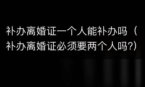 补办离婚证一个人能补办吗（补办离婚证必须要两个人吗?）