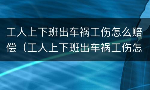 工人上下班出车祸工伤怎么赔偿（工人上下班出车祸工伤怎么赔偿的）