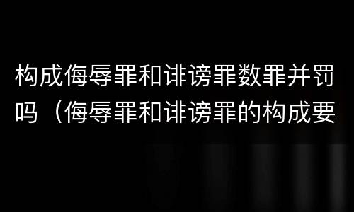 构成侮辱罪和诽谤罪数罪并罚吗（侮辱罪和诽谤罪的构成要件）