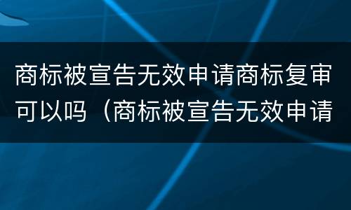 商标被宣告无效申请商标复审可以吗（商标被宣告无效申请商标复审可以吗知乎）