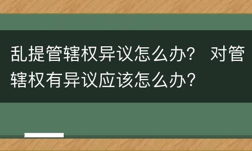 乱提管辖权异议怎么办？ 对管辖权有异议应该怎么办?