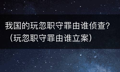 我国的玩忽职守罪由谁侦查？（玩忽职守罪由谁立案）