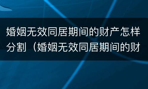 婚姻无效同居期间的财产怎样分割（婚姻无效同居期间的财产怎样分割呢）