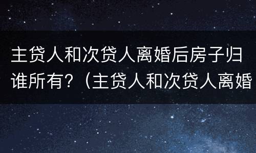 主贷人和次贷人离婚后房子归谁所有?（主贷人和次贷人离婚后房子归谁所有使用）