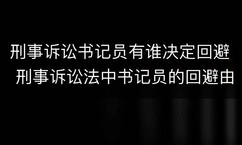 刑事诉讼书记员有谁决定回避 刑事诉讼法中书记员的回避由谁决定