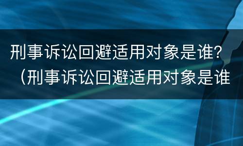 刑事诉讼回避适用对象是谁？（刑事诉讼回避适用对象是谁的）