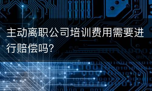 主动离职公司培训费用需要进行赔偿吗？