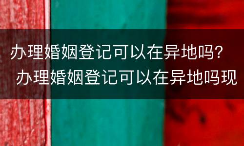 办理婚姻登记可以在异地吗？ 办理婚姻登记可以在异地吗现在