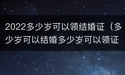 2022多少岁可以领结婚证（多少岁可以结婚多少岁可以领证2021）