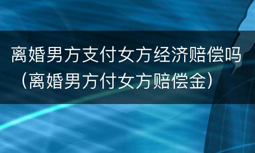 离婚男方支付女方经济赔偿吗（离婚男方付女方赔偿金）