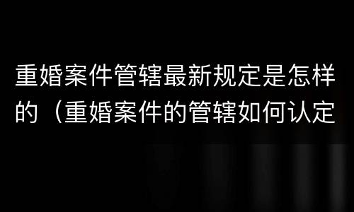 重婚案件管辖最新规定是怎样的（重婚案件的管辖如何认定）