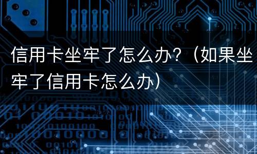 信用卡坐牢了怎么办?（如果坐牢了信用卡怎么办）