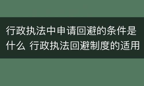 行政执法中申请回避的条件是什么 行政执法回避制度的适用程序