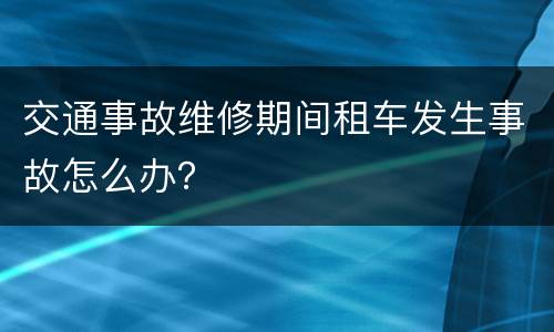 交通事故维修期间租车发生事故怎么办？