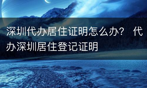 深圳代办居住证明怎么办？ 代办深圳居住登记证明