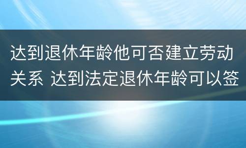 达到退休年龄他可否建立劳动关系 达到法定退休年龄可以签劳动合同吗