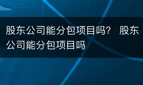 股东公司能分包项目吗？ 股东公司能分包项目吗