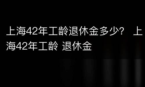 上海42年工龄退休金多少？ 上海42年工龄 退休金