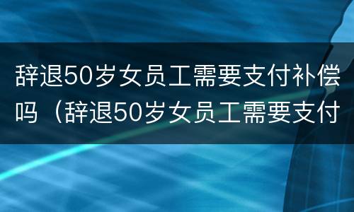 辞退50岁女员工需要支付补偿吗（辞退50岁女员工需要支付补偿吗请问）