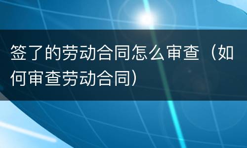 签了的劳动合同怎么审查（如何审查劳动合同）