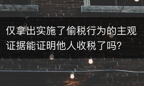 仅拿出实施了偷税行为的主观证据能证明他人收税了吗？