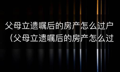 父母立遗嘱后的房产怎么过户（父母立遗嘱后的房产怎么过户给子女）