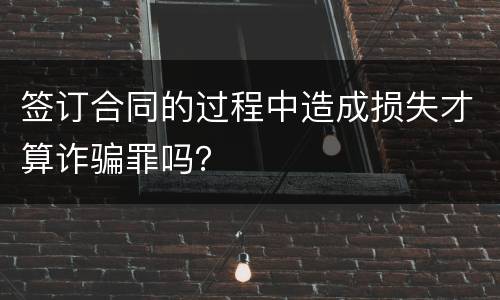 签订合同的过程中造成损失才算诈骗罪吗？