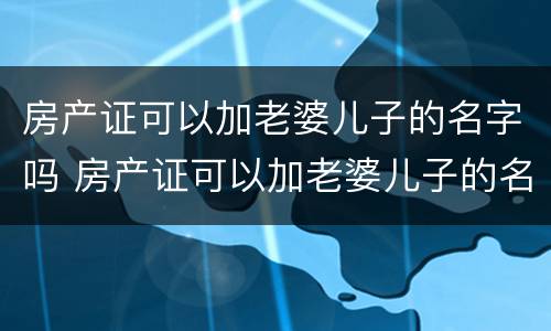 房产证可以加老婆儿子的名字吗 房产证可以加老婆儿子的名字吗