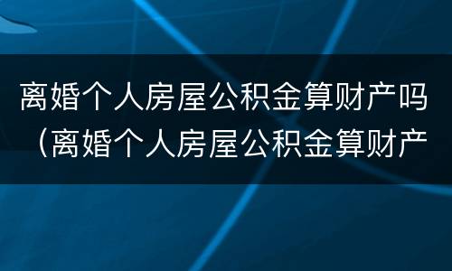 离婚个人房屋公积金算财产吗（离婚个人房屋公积金算财产吗）