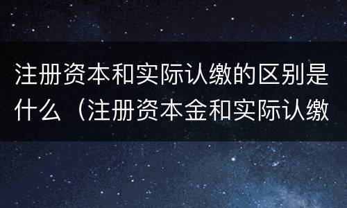 注册资本和实际认缴的区别是什么（注册资本金和实际认缴的关系）