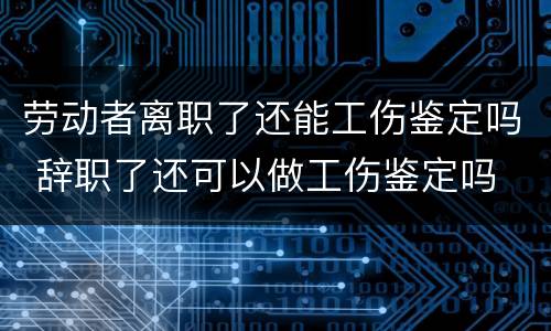 劳动者离职了还能工伤鉴定吗 辞职了还可以做工伤鉴定吗