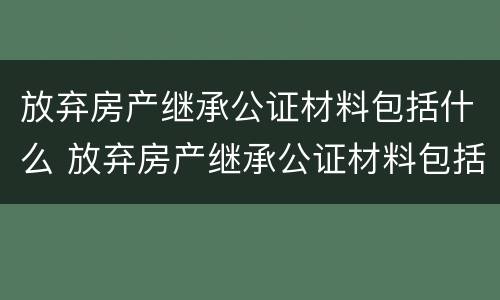 放弃房产继承公证材料包括什么 放弃房产继承公证材料包括什么内容