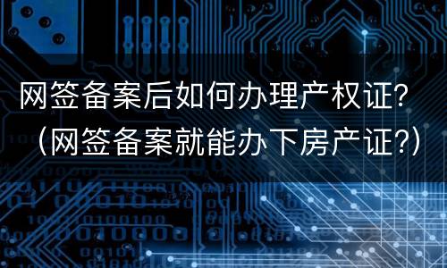 网签备案后如何办理产权证？（网签备案就能办下房产证?）