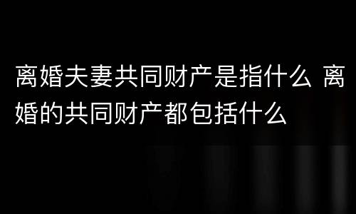 离婚夫妻共同财产是指什么 离婚的共同财产都包括什么