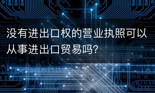 没有进出口权的营业执照可以从事进出口贸易吗？