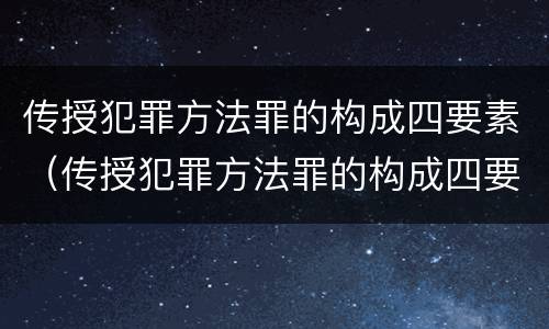 传授犯罪方法罪的构成四要素（传授犯罪方法罪的构成四要素是什么）