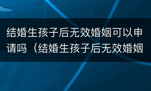 结婚生孩子后无效婚姻可以申请吗（结婚生孩子后无效婚姻可以申请吗知乎）