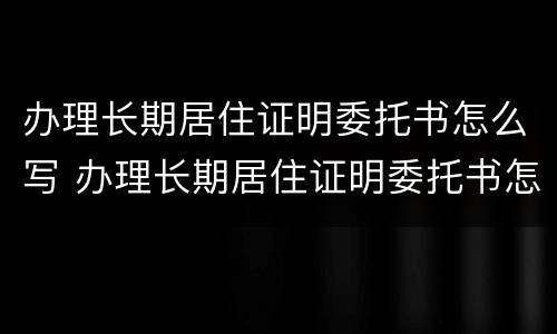 办理长期居住证明委托书怎么写 办理长期居住证明委托书怎么写模板