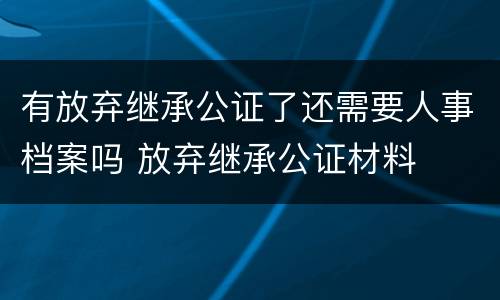 有放弃继承公证了还需要人事档案吗 放弃继承公证材料