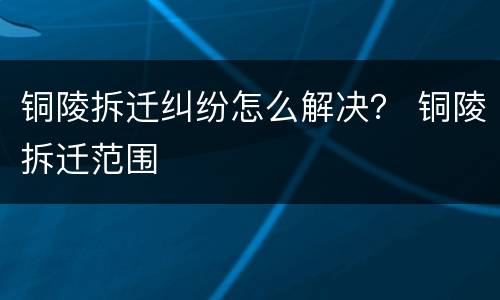 铜陵拆迁纠纷怎么解决？ 铜陵拆迁范围