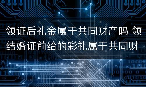 领证后礼金属于共同财产吗 领结婚证前给的彩礼属于共同财产吗