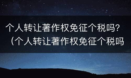 个人转让著作权免征个税吗？（个人转让著作权免征个税吗现在）